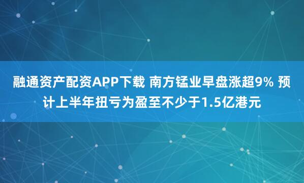 融通资产配资APP下载 南方锰业早盘涨超9% 预计上半年扭亏为盈至不少于1.5亿港元