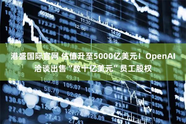 港盛国际官网 估值升至5000亿美元！OpenAI洽谈出售“数十亿美元”员工股权