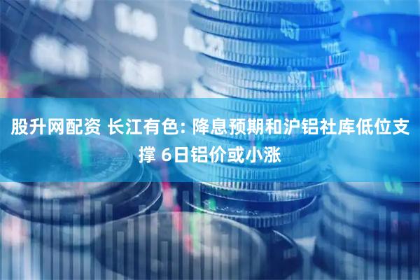 股升网配资 长江有色: 降息预期和沪铝社库低位支撑 6日铝价或小涨