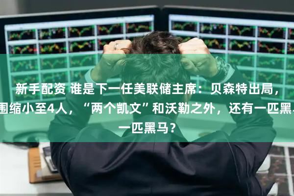 新手配资 谁是下一任美联储主席：贝森特出局，范围缩小至4人，“两个凯文”和沃勒之外，还有一匹黑马？