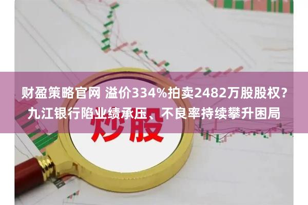 财盈策略官网 溢价334%拍卖2482万股股权？九江银行陷业绩承压、不良率持续攀升困局