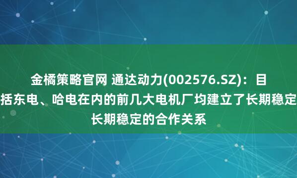 金橘策略官网 通达动力(002576.SZ)：目前跟国内包括东电、哈电在内的前几大电机厂均建立了长期稳定的合作关系