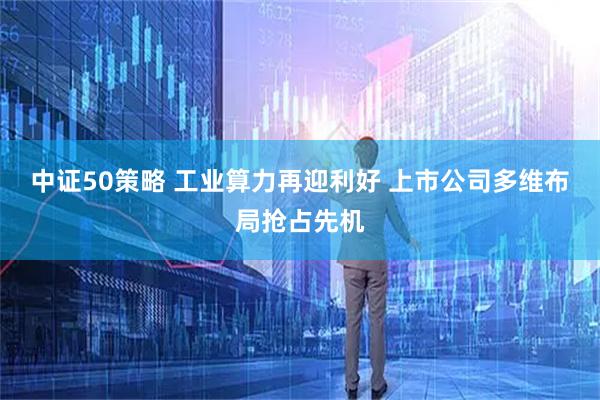 中证50策略 工业算力再迎利好 上市公司多维布局抢占先机