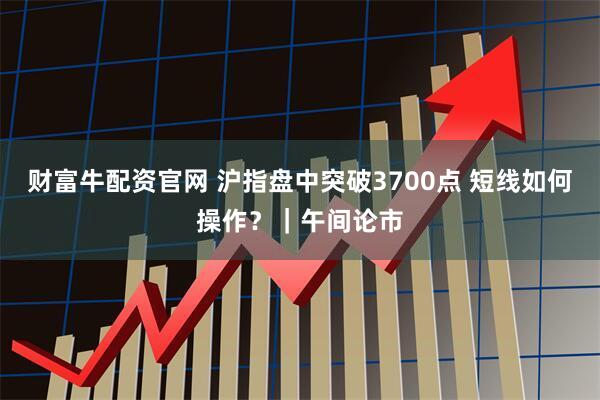 财富牛配资官网 沪指盘中突破3700点 短线如何操作？｜午间论市