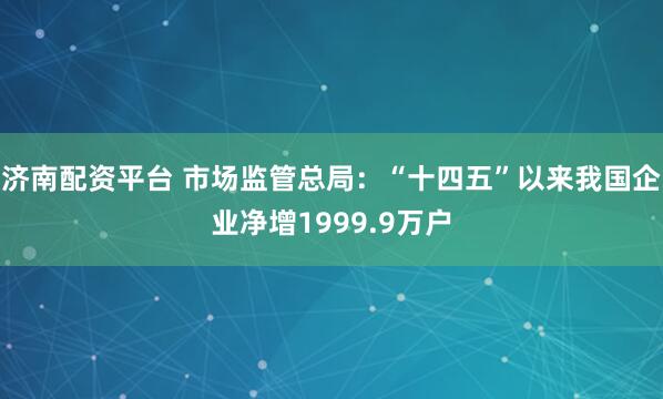 济南配资平台 市场监管总局：“十四五”以来我国企业净增1999.9万户