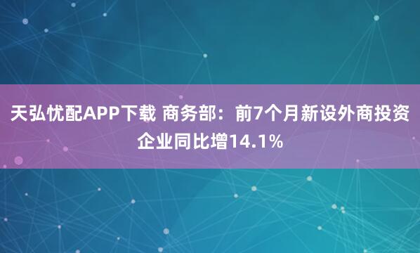 天弘忧配APP下载 商务部：前7个月新设外商投资企业同比增14.1%