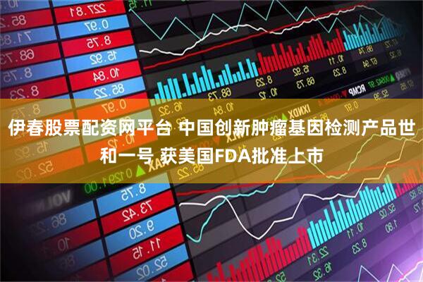伊春股票配资网平台 中国创新肿瘤基因检测产品世和一号 获美国FDA批准上市