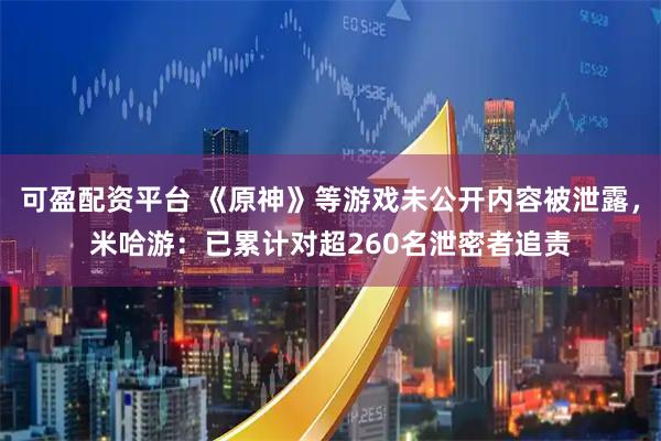 可盈配资平台 《原神》等游戏未公开内容被泄露，米哈游：已累计对超260名泄密者追责