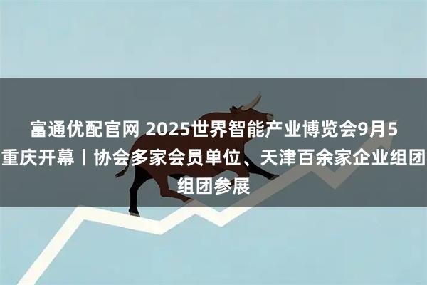 富通优配官网 2025世界智能产业博览会9月5日在重庆开幕丨协会多家会员单位、天津百余家企业组团参展