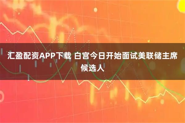 汇盈配资APP下载 白宫今日开始面试美联储主席候选人
