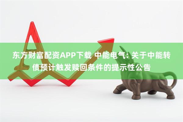东方财富配资APP下载 中能电气: 关于中能转债预计触发赎回条件的提示性公告