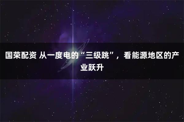 国荣配资 从一度电的“三级跳”，看能源地区的产业跃升