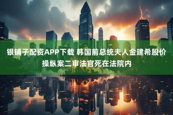 银铺子配资APP下载 韩国前总统夫人金建希股价操纵案二审法官死在法院内