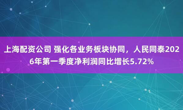 上海配资公司 强化各业务板块协同，人民同泰2026年第一季度净利润同比增长5.72%