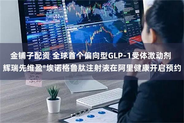 金铺子配资 全球首个偏向型GLP-1受体激动剂 辉瑞先维盈®埃诺格鲁肽注射液在阿里健康开启预约