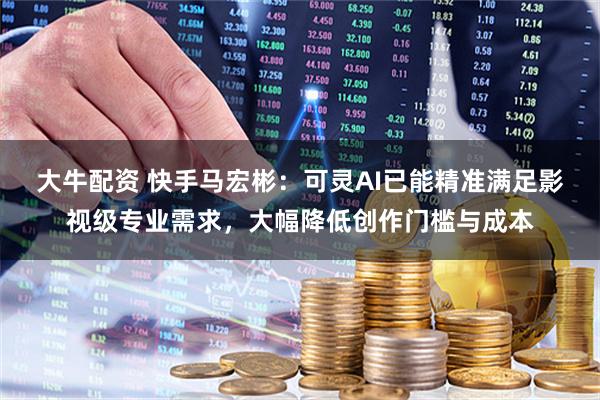 大牛配资 快手马宏彬：可灵AI已能精准满足影视级专业需求，大幅降低创作门槛与成本